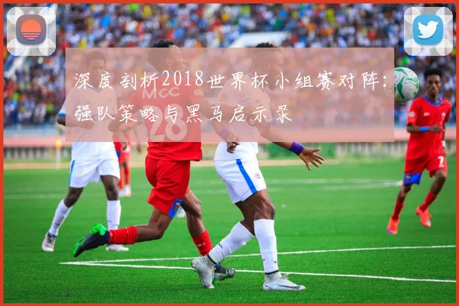 深度剖析2018世界杯小组赛对阵：强队策略与黑马启示录