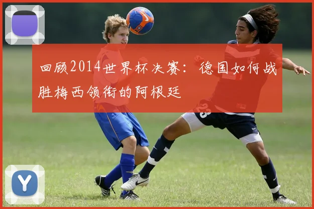 回顾2014世界杯决赛：德国如何战胜梅西领衔的阿根廷