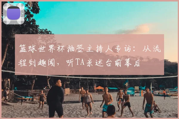 篮球世界杯抽签主持人专访:从流程到趣闻,听TA亲述台前幕后
