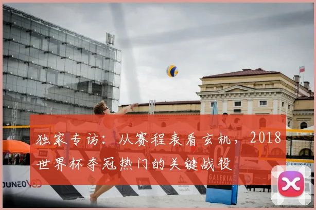 独家专访：从赛程表看玄机，2018世界杯夺冠热门的关键战役