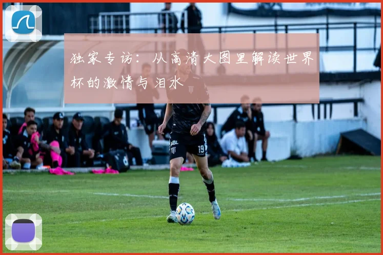 独家专访：从高清大图里解读世界杯的激情与泪水