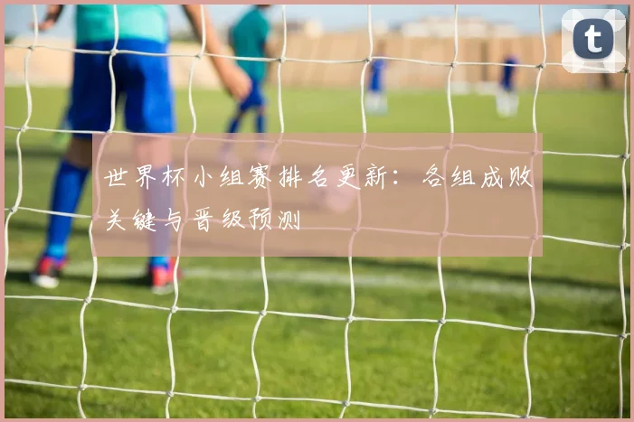 世界杯小组赛排名更新:各组成败关键与晋级预测