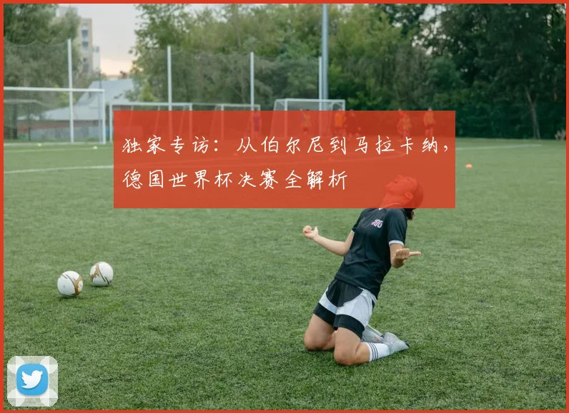 独家专访：从伯尔尼到马拉卡纳，德国世界杯决赛全解析